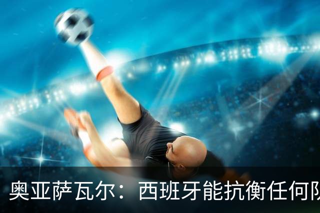 奥亚萨瓦尔：西班牙能抗衡任何队 梅罗这岁数还能踢本身就是成就