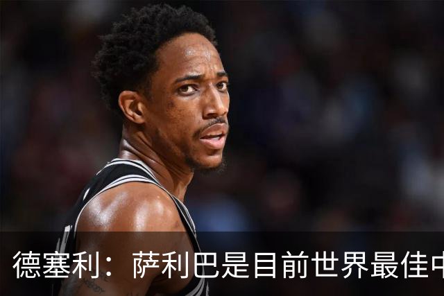 德塞利：萨利巴是目前世界最佳中卫，未来他可能会穿上皇马球衣