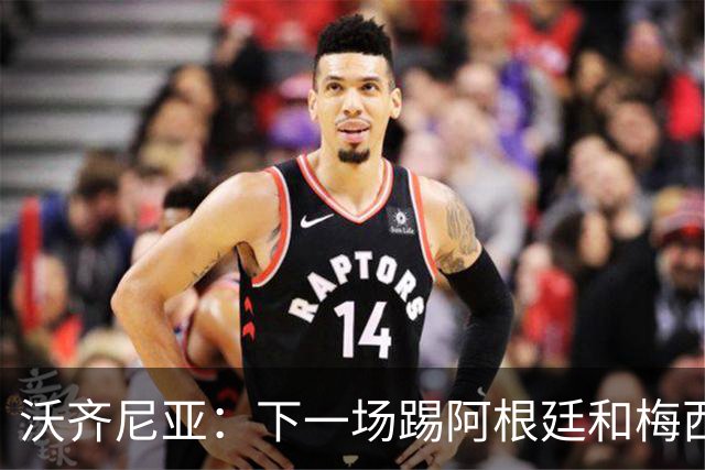 沃齐尼亚：下一场踢阿根廷和梅西是终极荣耀，出线那一刻我乐疯了